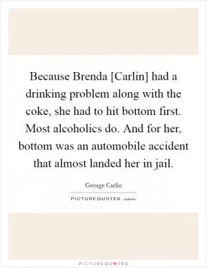 Because Brenda [Carlin] had a drinking problem along with the coke, she had to hit bottom first. Most alcoholics do. And for her, bottom was an automobile accident that almost landed her in jail Picture Quote #1