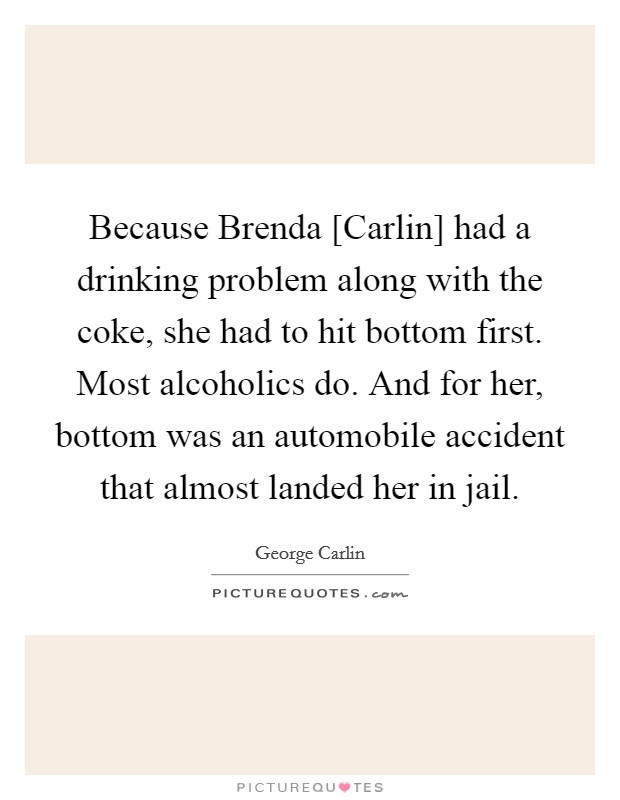 Because Brenda [Carlin] had a drinking problem along with the coke, she had to hit bottom first. Most alcoholics do. And for her, bottom was an automobile accident that almost landed her in jail. Picture Quote #1