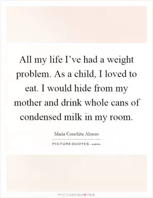 All my life I’ve had a weight problem. As a child, I loved to eat. I would hide from my mother and drink whole cans of condensed milk in my room Picture Quote #1