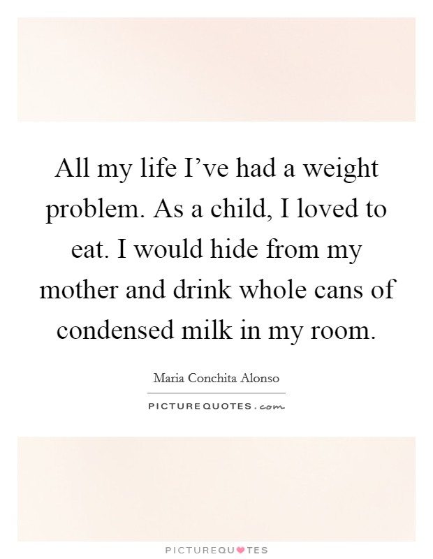 All my life I've had a weight problem. As a child, I loved to eat. I would hide from my mother and drink whole cans of condensed milk in my room. Picture Quote #1