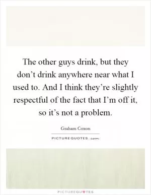 The other guys drink, but they don’t drink anywhere near what I used to. And I think they’re slightly respectful of the fact that I’m off it, so it’s not a problem Picture Quote #1
