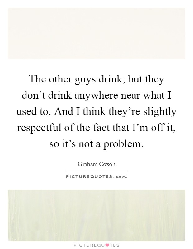 The other guys drink, but they don't drink anywhere near what I used to. And I think they're slightly respectful of the fact that I'm off it, so it's not a problem. Picture Quote #1