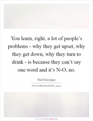 You learn, right, a lot of people’s problems - why they get upset, why they get down, why they turn to drink - is because they can’t say one word and it’s N-O, no Picture Quote #1