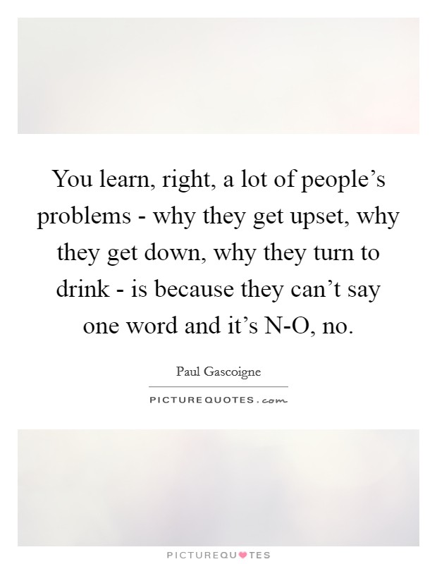 You learn, right, a lot of people's problems - why they get upset, why they get down, why they turn to drink - is because they can't say one word and it's N-O, no. Picture Quote #1