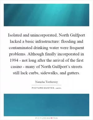 Isolated and unincorporated, North Gulfport lacked a basic infrastructure: flooding and contaminated drinking water were frequent problems. Although finally incorporated in 1994 - not long after the arrival of the first casino - many of North Gulfport’s streets still lack curbs, sidewalks, and gutters Picture Quote #1