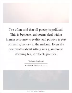 I’ve often said that all poetry is political. This is because real poems deal with a human response to reality and politics is part of reality, history in the making. Even if a poet writes about sitting in a glass house drinking tea, it reflects politics Picture Quote #1