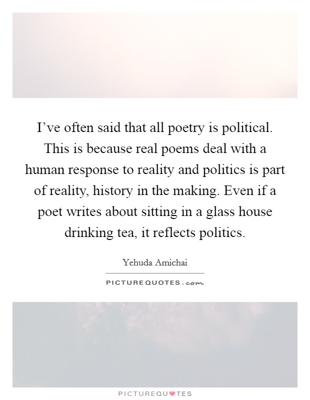 I've often said that all poetry is political. This is because real poems deal with a human response to reality and politics is part of reality, history in the making. Even if a poet writes about sitting in a glass house drinking tea, it reflects politics. Picture Quote #1