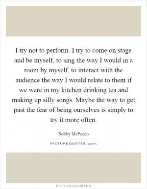I try not to perform. I try to come on stage and be myself, to sing the way I would in a room by myself, to interact with the audience the way I would relate to them if we were in my kitchen drinking tea and making up silly songs. Maybe the way to get past the fear of being ourselves is simply to try it more often Picture Quote #1