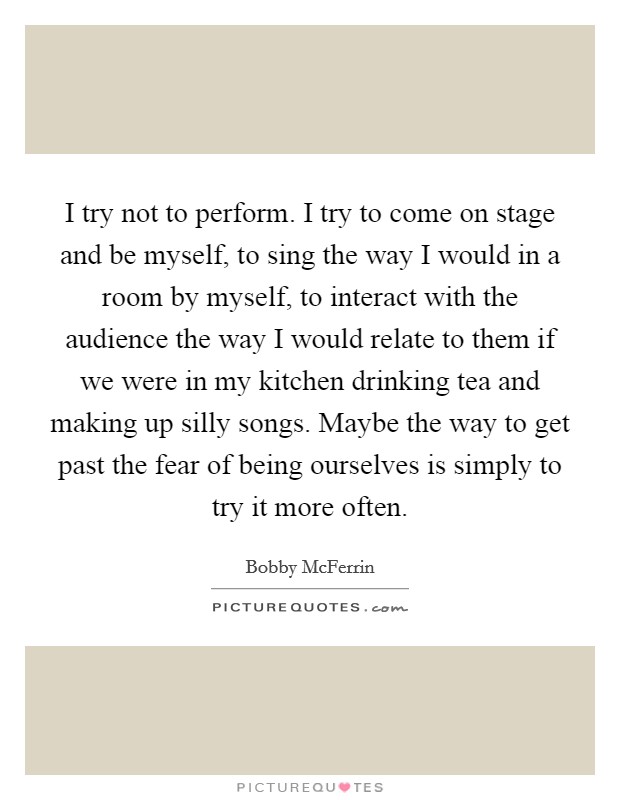 I try not to perform. I try to come on stage and be myself, to sing the way I would in a room by myself, to interact with the audience the way I would relate to them if we were in my kitchen drinking tea and making up silly songs. Maybe the way to get past the fear of being ourselves is simply to try it more often. Picture Quote #1