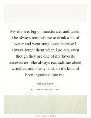 My mom is big on moisturizer and water. She always reminds me to drink a lot of water and wear sunglasses because I always forget them when I go out, even though they are one of my favorite accessories. She always reminds me about wrinkles, and always did, so it’s kind of been ingrained into me Picture Quote #1