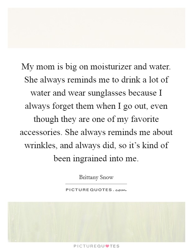 My mom is big on moisturizer and water. She always reminds me to drink a lot of water and wear sunglasses because I always forget them when I go out, even though they are one of my favorite accessories. She always reminds me about wrinkles, and always did, so it's kind of been ingrained into me. Picture Quote #1