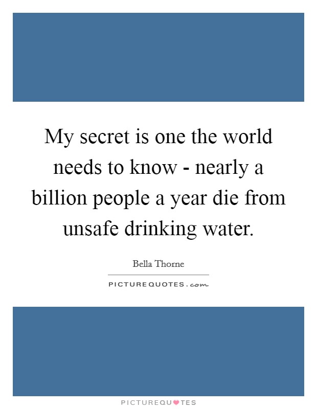 My secret is one the world needs to know - nearly a billion people a year die from unsafe drinking water. Picture Quote #1