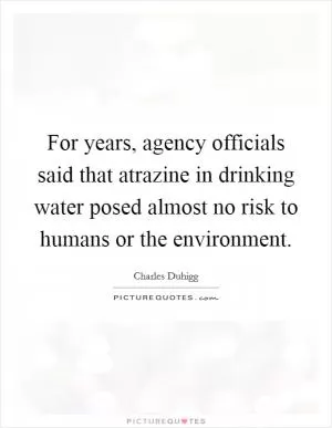 For years, agency officials said that atrazine in drinking water posed almost no risk to humans or the environment Picture Quote #1