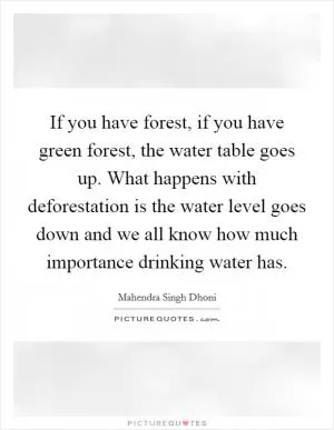 If you have forest, if you have green forest, the water table goes up. What happens with deforestation is the water level goes down and we all know how much importance drinking water has Picture Quote #1