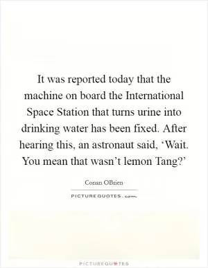 It was reported today that the machine on board the International Space Station that turns urine into drinking water has been fixed. After hearing this, an astronaut said, ‘Wait. You mean that wasn’t lemon Tang?’ Picture Quote #1