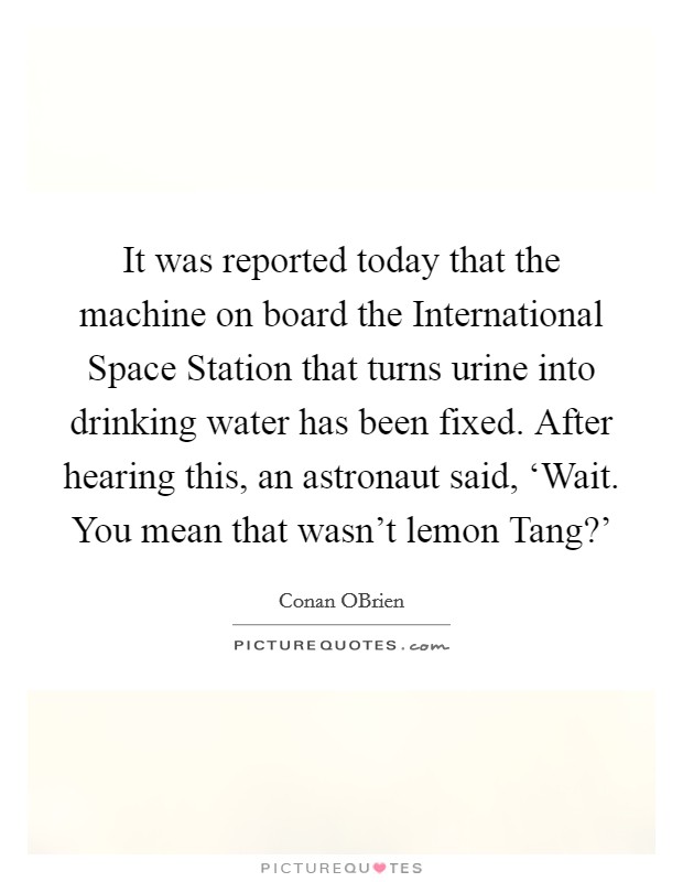 It was reported today that the machine on board the International Space Station that turns urine into drinking water has been fixed. After hearing this, an astronaut said, ‘Wait. You mean that wasn't lemon Tang?' Picture Quote #1