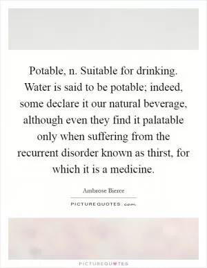 Potable, n. Suitable for drinking. Water is said to be potable; indeed, some declare it our natural beverage, although even they find it palatable only when suffering from the recurrent disorder known as thirst, for which it is a medicine Picture Quote #1