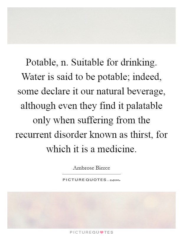 Potable, n. Suitable for drinking. Water is said to be potable; indeed, some declare it our natural beverage, although even they find it palatable only when suffering from the recurrent disorder known as thirst, for which it is a medicine. Picture Quote #1