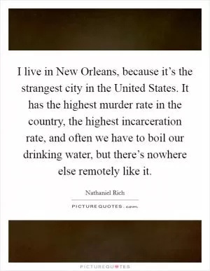 I live in New Orleans, because it’s the strangest city in the United States. It has the highest murder rate in the country, the highest incarceration rate, and often we have to boil our drinking water, but there’s nowhere else remotely like it Picture Quote #1