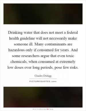 Drinking water that does not meet a federal health guideline will not necessarily make someone ill. Many contaminants are hazardous only if consumed for years. And some researchers argue that even toxic chemicals, when consumed at extremely low doses over long periods, pose few risks Picture Quote #1