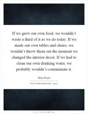 If we grew our own food, we wouldn’t waste a third of it as we do today. If we made our own tables and chairs, we wouldn’t throw them out the moment we changed the interior decor. If we had to clean our own drinking water, we probably wouldn’t contaminate it Picture Quote #1