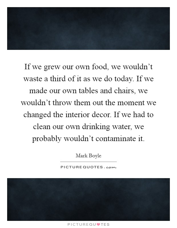 If we grew our own food, we wouldn't waste a third of it as we do today. If we made our own tables and chairs, we wouldn't throw them out the moment we changed the interior decor. If we had to clean our own drinking water, we probably wouldn't contaminate it. Picture Quote #1