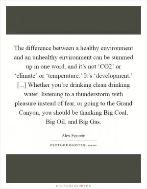 The difference between a healthy environment and an unhealthy environment can be summed up in one word, and it’s not ‘CO2’ or ‘climate’ or ‘temperature.’ It’s ‘development.’ [...] Whether you’re drinking clean drinking water, listening to a thunderstorm with pleasure instead of fear, or going to the Grand Canyon, you should be thanking Big Coal, Big Oil, and Big Gas Picture Quote #1
