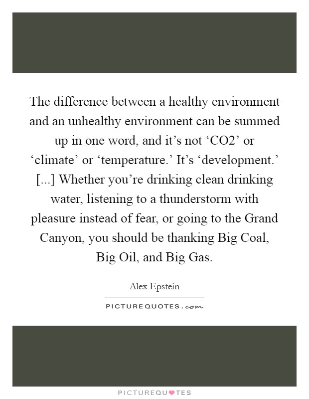 The difference between a healthy environment and an unhealthy environment can be summed up in one word, and it's not ‘CO2' or ‘climate' or ‘temperature.' It's ‘development.' [...] Whether you're drinking clean drinking water, listening to a thunderstorm with pleasure instead of fear, or going to the Grand Canyon, you should be thanking Big Coal, Big Oil, and Big Gas. Picture Quote #1