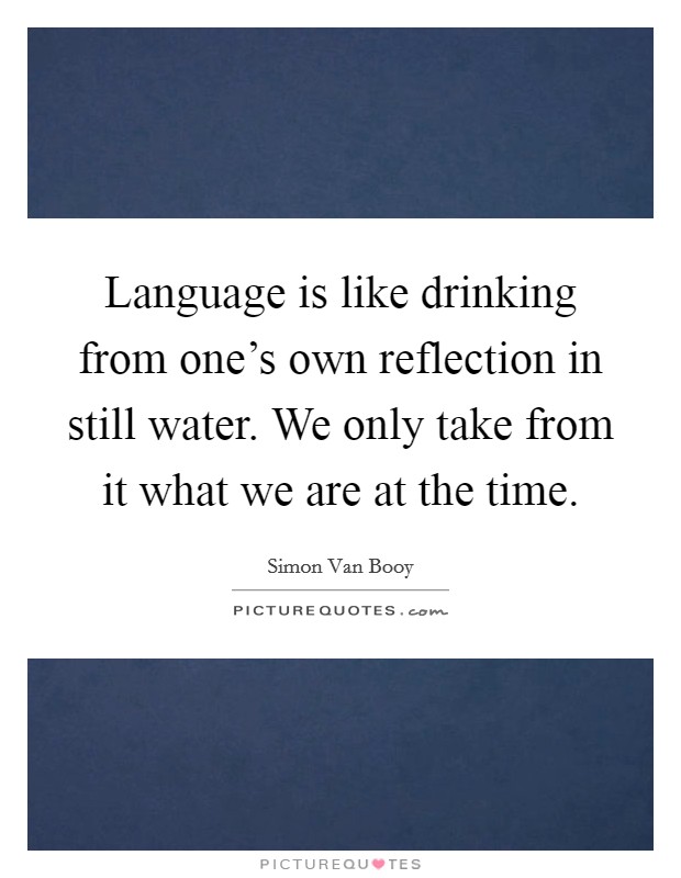 Language is like drinking from one's own reflection in still water. We only take from it what we are at the time. Picture Quote #1