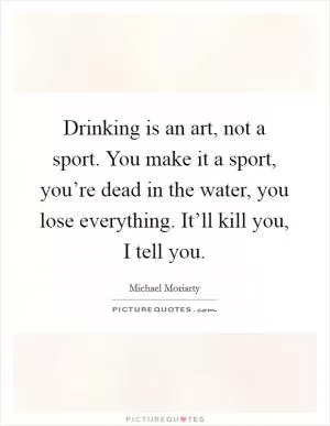 Drinking is an art, not a sport. You make it a sport, you’re dead in the water, you lose everything. It’ll kill you, I tell you Picture Quote #1