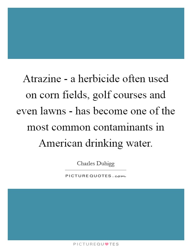 Atrazine - a herbicide often used on corn fields, golf courses and even lawns - has become one of the most common contaminants in American drinking water. Picture Quote #1
