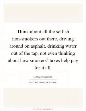 Think about all the selfish non-smokers out there, driving around on asphalt, drinking water out of the tap, not even thinking about how smokers’ taxes help pay for it all Picture Quote #1