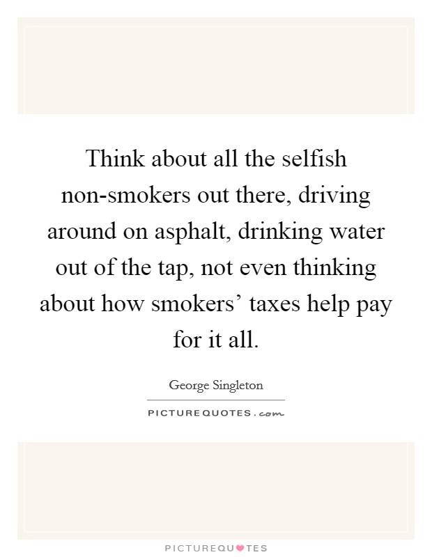Think about all the selfish non-smokers out there, driving around on asphalt, drinking water out of the tap, not even thinking about how smokers' taxes help pay for it all. Picture Quote #1