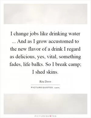 I change jobs like drinking water ... And as I grow accustomed to the new flavor of a drink I regard as delicious, yes, vital, something fades, life balks. So I break camp; I shed skins Picture Quote #1