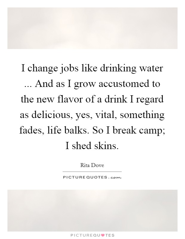 I change jobs like drinking water ... And as I grow accustomed to the new flavor of a drink I regard as delicious, yes, vital, something fades, life balks. So I break camp; I shed skins. Picture Quote #1