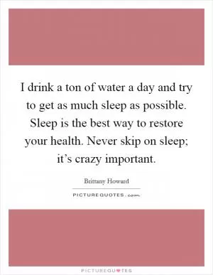 I drink a ton of water a day and try to get as much sleep as possible. Sleep is the best way to restore your health. Never skip on sleep; it’s crazy important Picture Quote #1
