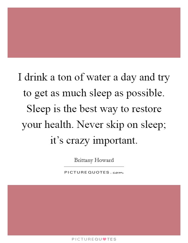I drink a ton of water a day and try to get as much sleep as possible. Sleep is the best way to restore your health. Never skip on sleep; it's crazy important. Picture Quote #1