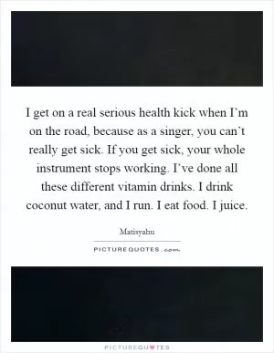 I get on a real serious health kick when I’m on the road, because as a singer, you can’t really get sick. If you get sick, your whole instrument stops working. I’ve done all these different vitamin drinks. I drink coconut water, and I run. I eat food. I juice Picture Quote #1