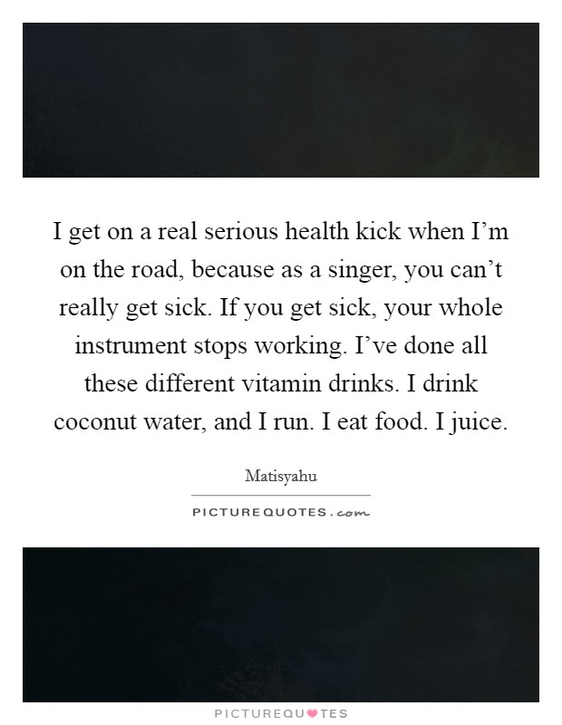 I get on a real serious health kick when I'm on the road, because as a singer, you can't really get sick. If you get sick, your whole instrument stops working. I've done all these different vitamin drinks. I drink coconut water, and I run. I eat food. I juice. Picture Quote #1
