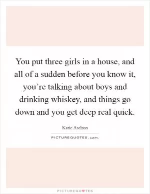 You put three girls in a house, and all of a sudden before you know it, you’re talking about boys and drinking whiskey, and things go down and you get deep real quick Picture Quote #1
