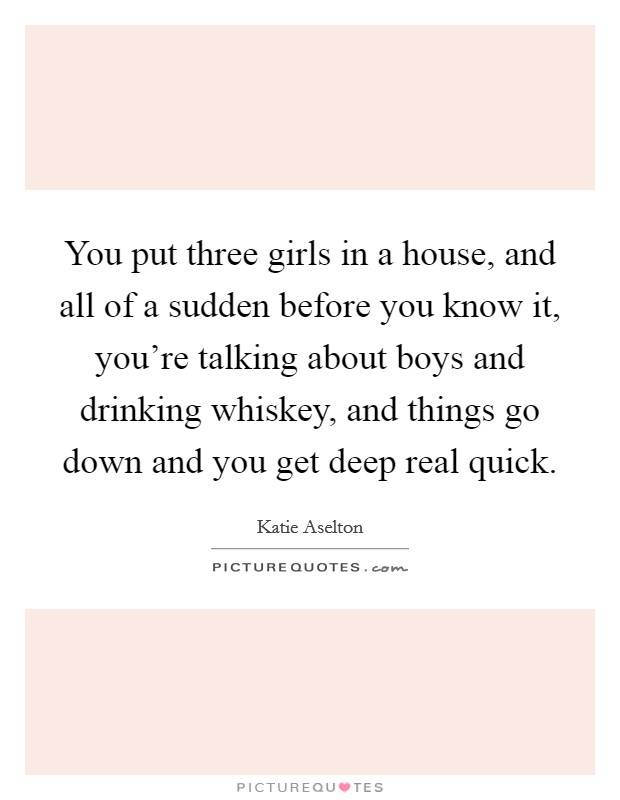 You put three girls in a house, and all of a sudden before you know it, you're talking about boys and drinking whiskey, and things go down and you get deep real quick. Picture Quote #1