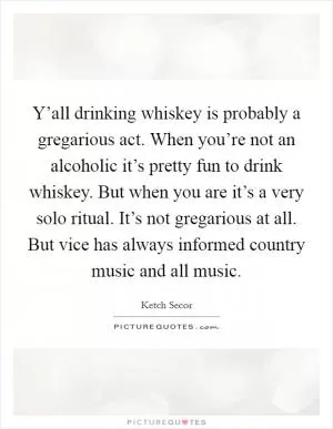 Y’all drinking whiskey is probably a gregarious act. When you’re not an alcoholic it’s pretty fun to drink whiskey. But when you are it’s a very solo ritual. It’s not gregarious at all. But vice has always informed country music and all music Picture Quote #1