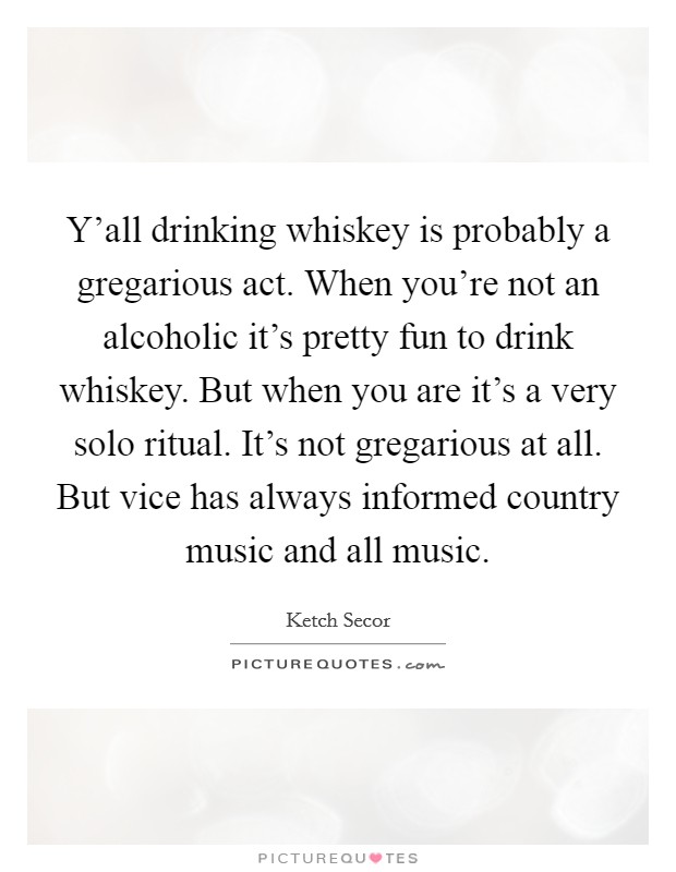 Y'all drinking whiskey is probably a gregarious act. When you're not an alcoholic it's pretty fun to drink whiskey. But when you are it's a very solo ritual. It's not gregarious at all. But vice has always informed country music and all music. Picture Quote #1