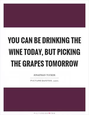 You can be drinking the wine today, but picking the grapes tomorrow Picture Quote #1
