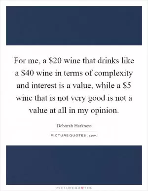 For me, a $20 wine that drinks like a $40 wine in terms of complexity and interest is a value, while a $5 wine that is not very good is not a value at all in my opinion Picture Quote #1