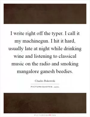 I write right off the typer. I call it my machinegun. I hit it hard, usually late at night while drinking wine and listening to classical music on the radio and smoking mangalore ganesh beedies Picture Quote #1