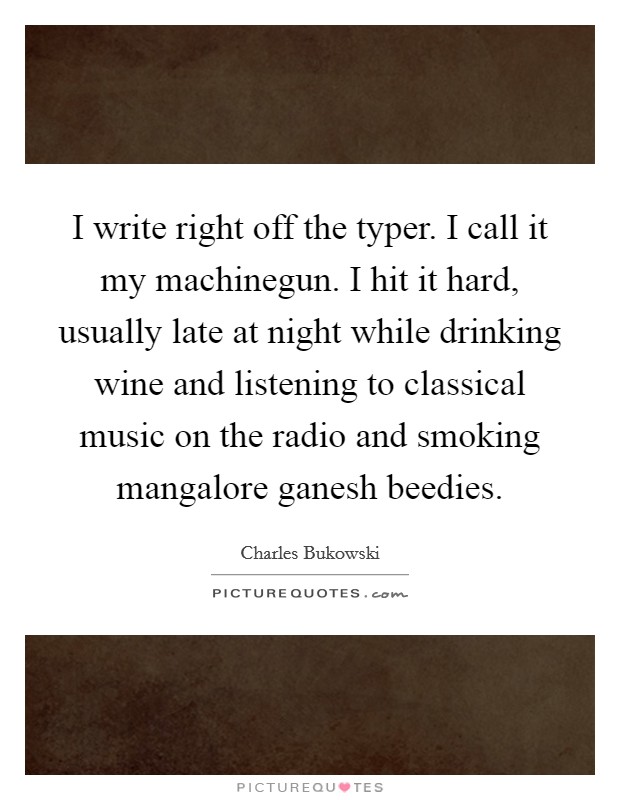 I write right off the typer. I call it my machinegun. I hit it hard, usually late at night while drinking wine and listening to classical music on the radio and smoking mangalore ganesh beedies. Picture Quote #1