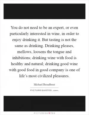 You do not need to be an expert, or even particularly interested in wine, in order to enjoy drinking it. But tasting is not the same as drinking. Drinking pleases, mellows, loosens the tongue and inhibitions; drinking wine with food is healthy and natural; drinking good wine with good food in good company is one of life’s most civilized pleasures Picture Quote #1