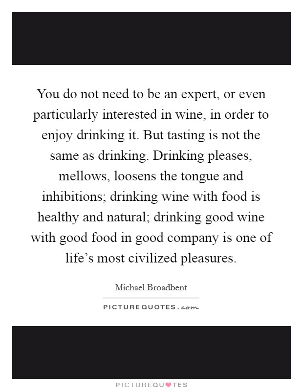 You do not need to be an expert, or even particularly interested in wine, in order to enjoy drinking it. But tasting is not the same as drinking. Drinking pleases, mellows, loosens the tongue and inhibitions; drinking wine with food is healthy and natural; drinking good wine with good food in good company is one of life's most civilized pleasures. Picture Quote #1