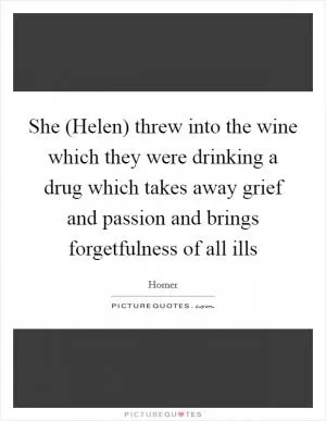 She (Helen) threw into the wine which they were drinking a drug which takes away grief and passion and brings forgetfulness of all ills Picture Quote #1